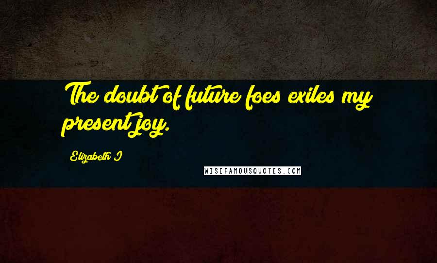 Elizabeth I Quotes: The doubt of future foes exiles my present joy.