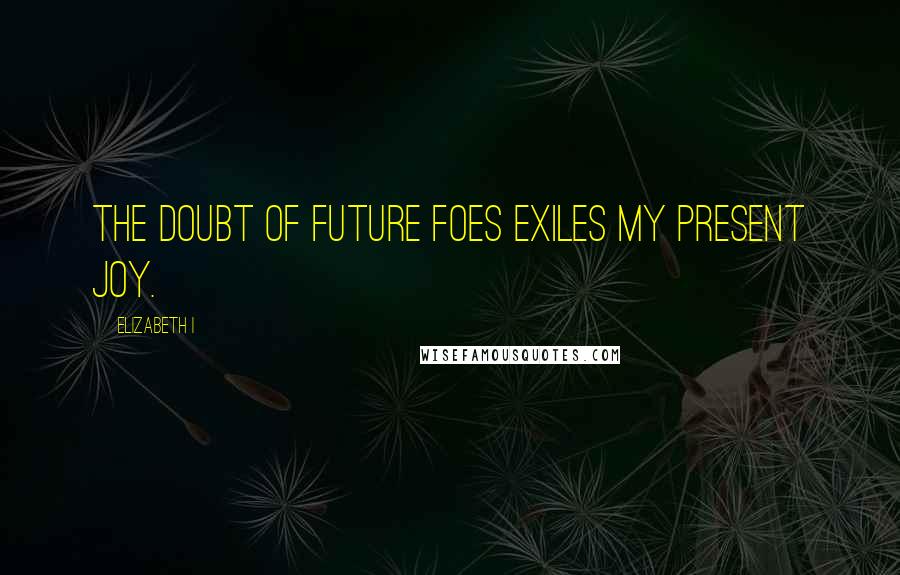 Elizabeth I Quotes: The doubt of future foes exiles my present joy.