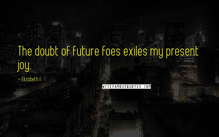 Elizabeth I Quotes: The doubt of future foes exiles my present joy.