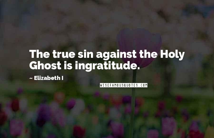 Elizabeth I Quotes: The true sin against the Holy Ghost is ingratitude.