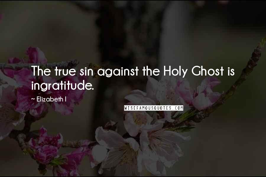 Elizabeth I Quotes: The true sin against the Holy Ghost is ingratitude.