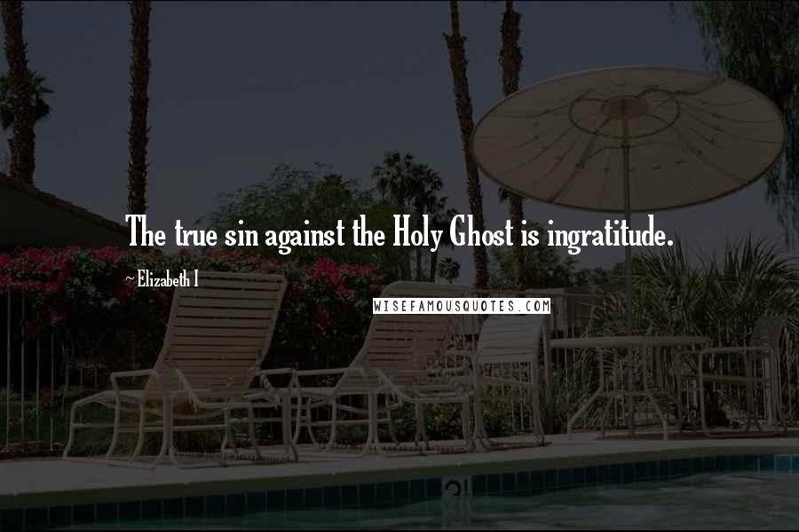 Elizabeth I Quotes: The true sin against the Holy Ghost is ingratitude.