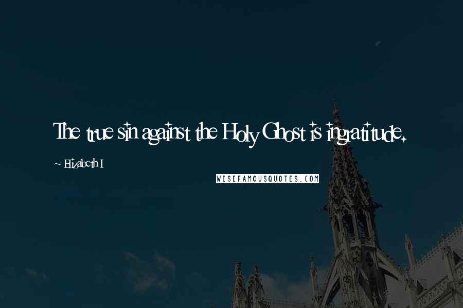 Elizabeth I Quotes: The true sin against the Holy Ghost is ingratitude.