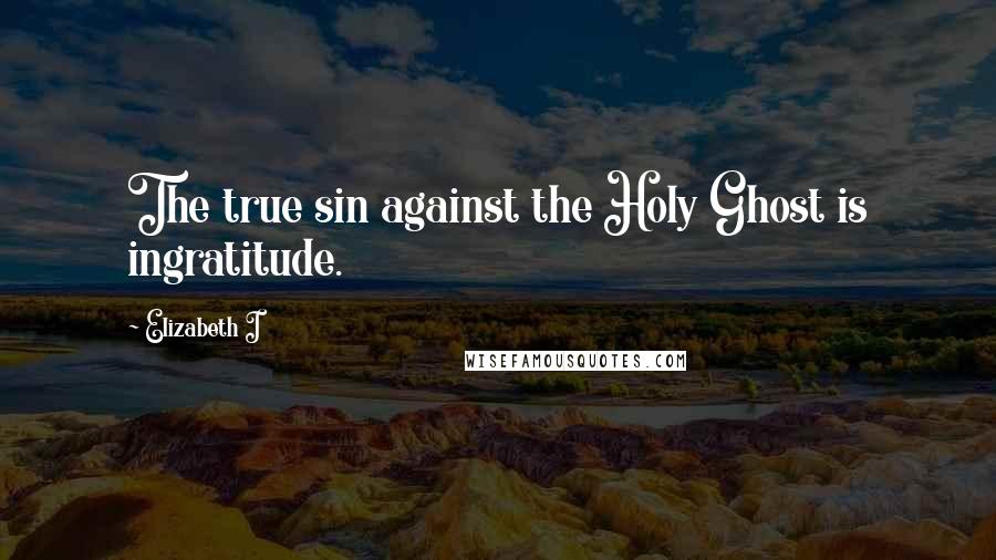 Elizabeth I Quotes: The true sin against the Holy Ghost is ingratitude.