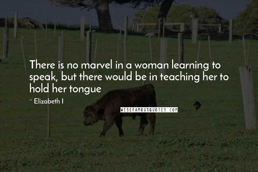 Elizabeth I Quotes: There is no marvel in a woman learning to speak, but there would be in teaching her to hold her tongue