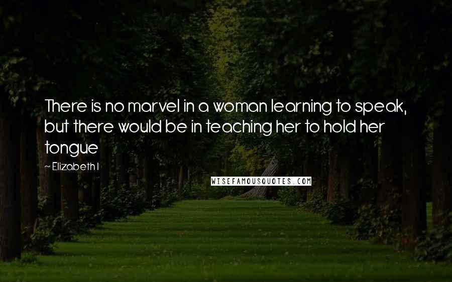 Elizabeth I Quotes: There is no marvel in a woman learning to speak, but there would be in teaching her to hold her tongue