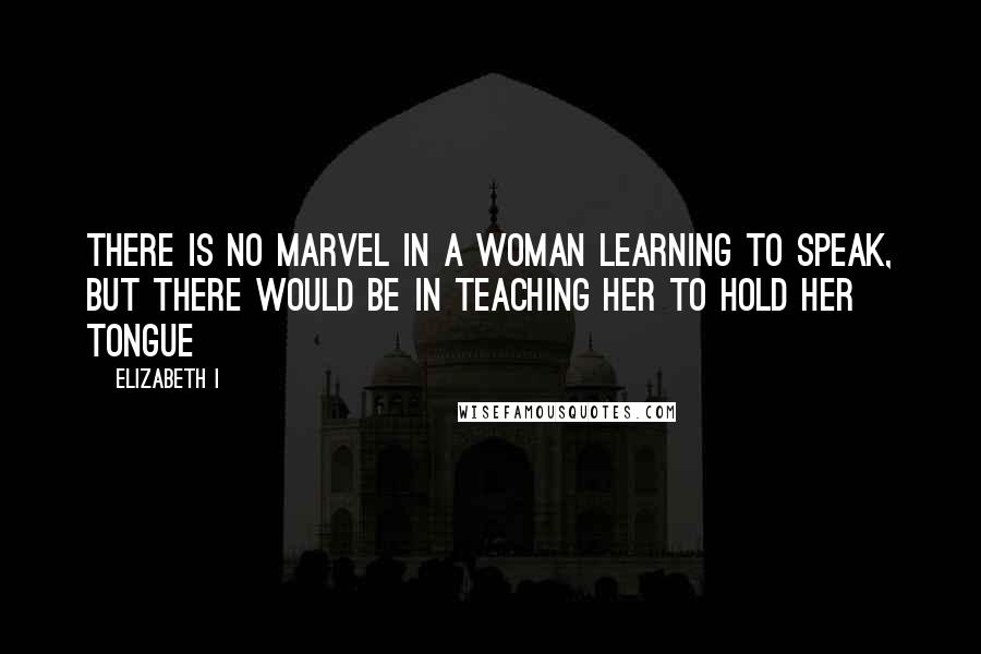 Elizabeth I Quotes: There is no marvel in a woman learning to speak, but there would be in teaching her to hold her tongue