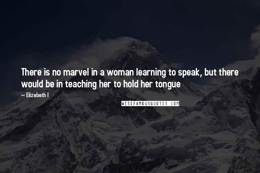 Elizabeth I Quotes: There is no marvel in a woman learning to speak, but there would be in teaching her to hold her tongue