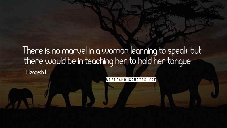 Elizabeth I Quotes: There is no marvel in a woman learning to speak, but there would be in teaching her to hold her tongue