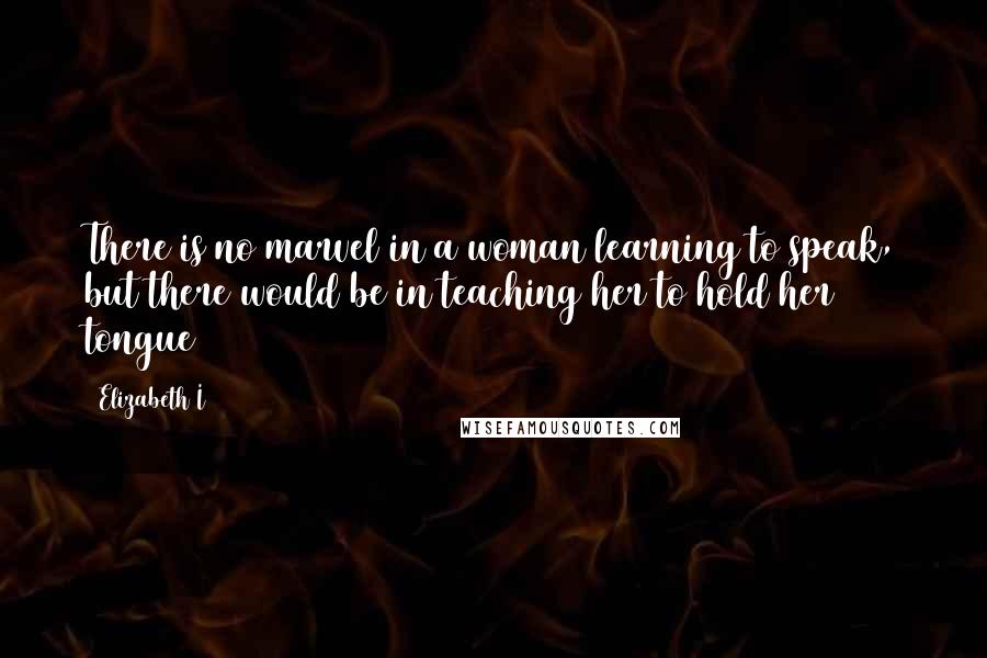 Elizabeth I Quotes: There is no marvel in a woman learning to speak, but there would be in teaching her to hold her tongue