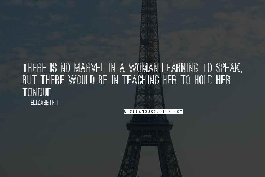 Elizabeth I Quotes: There is no marvel in a woman learning to speak, but there would be in teaching her to hold her tongue