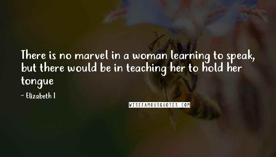 Elizabeth I Quotes: There is no marvel in a woman learning to speak, but there would be in teaching her to hold her tongue