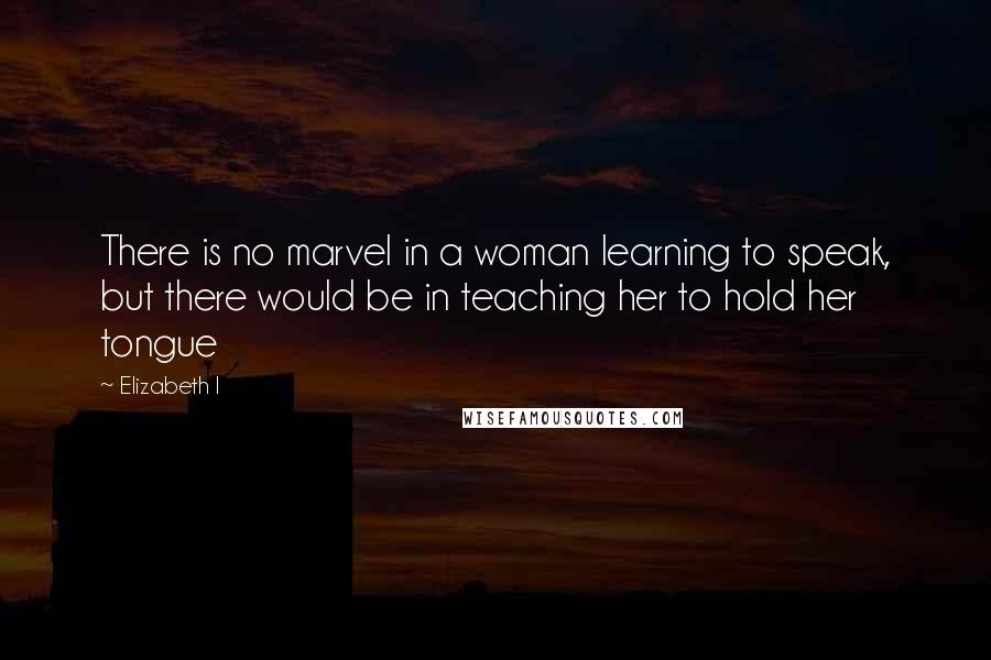 Elizabeth I Quotes: There is no marvel in a woman learning to speak, but there would be in teaching her to hold her tongue