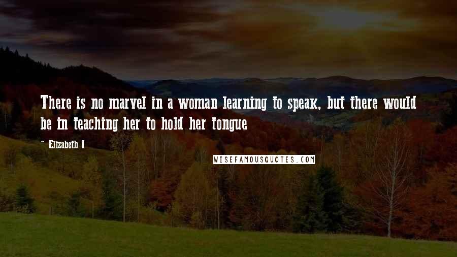 Elizabeth I Quotes: There is no marvel in a woman learning to speak, but there would be in teaching her to hold her tongue