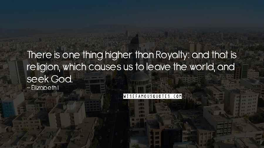 Elizabeth I Quotes: There is one thing higher than Royalty: and that is religion, which causes us to leave the world, and seek God.