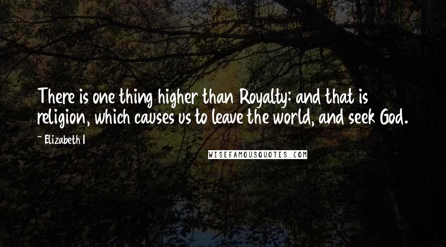 Elizabeth I Quotes: There is one thing higher than Royalty: and that is religion, which causes us to leave the world, and seek God.