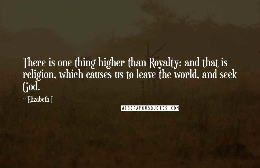 Elizabeth I Quotes: There is one thing higher than Royalty: and that is religion, which causes us to leave the world, and seek God.