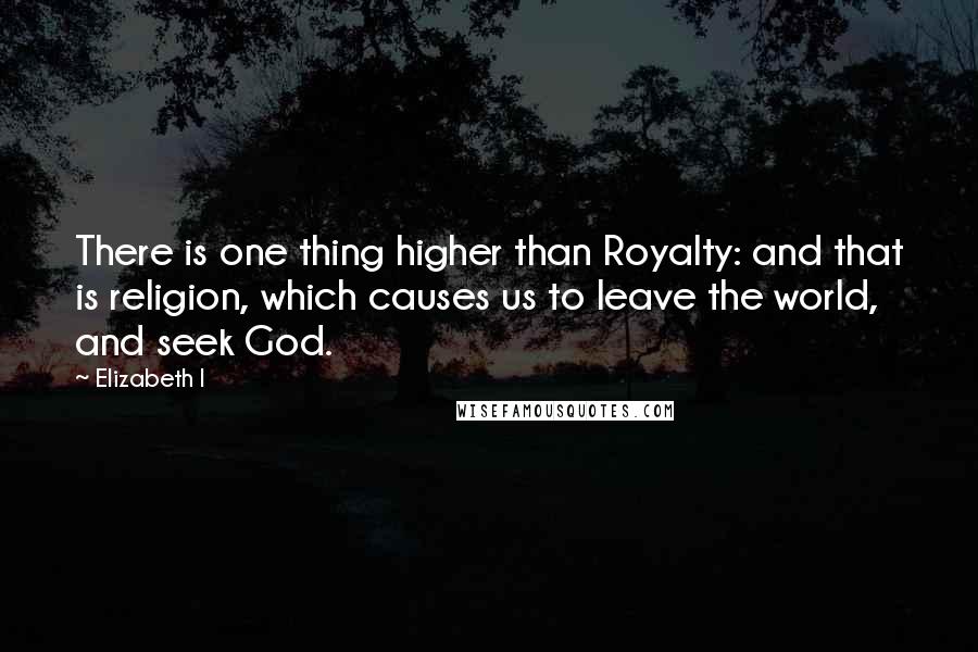 Elizabeth I Quotes: There is one thing higher than Royalty: and that is religion, which causes us to leave the world, and seek God.