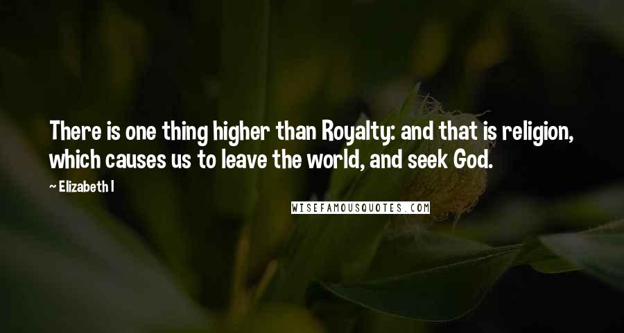 Elizabeth I Quotes: There is one thing higher than Royalty: and that is religion, which causes us to leave the world, and seek God.