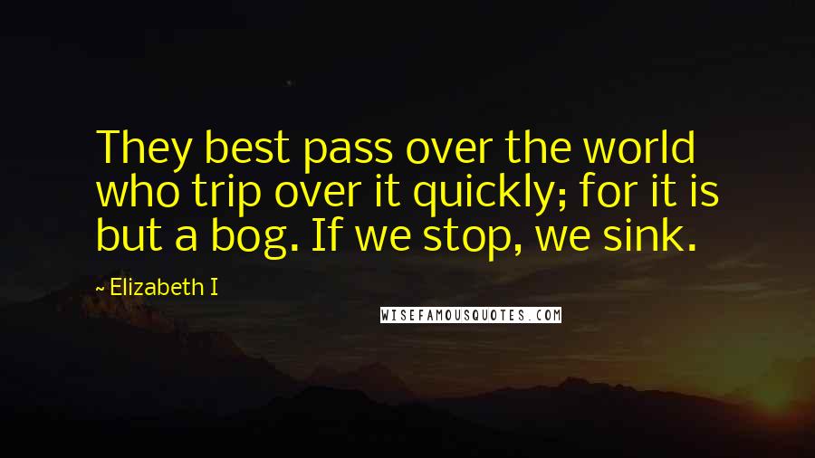 Elizabeth I Quotes: They best pass over the world who trip over it quickly; for it is but a bog. If we stop, we sink.