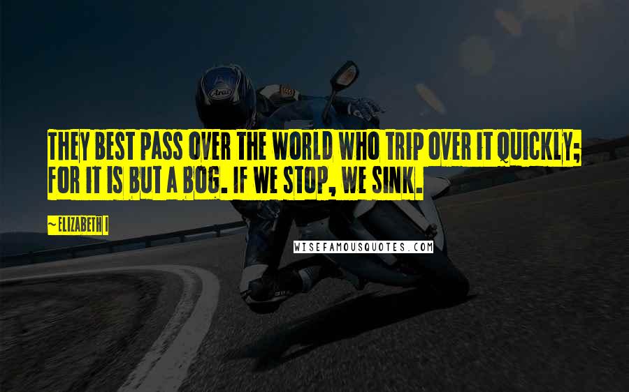 Elizabeth I Quotes: They best pass over the world who trip over it quickly; for it is but a bog. If we stop, we sink.