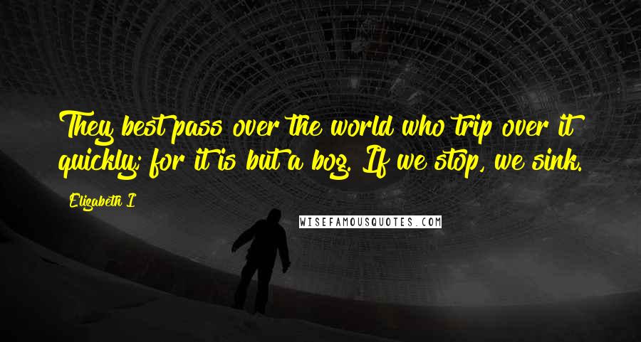 Elizabeth I Quotes: They best pass over the world who trip over it quickly; for it is but a bog. If we stop, we sink.