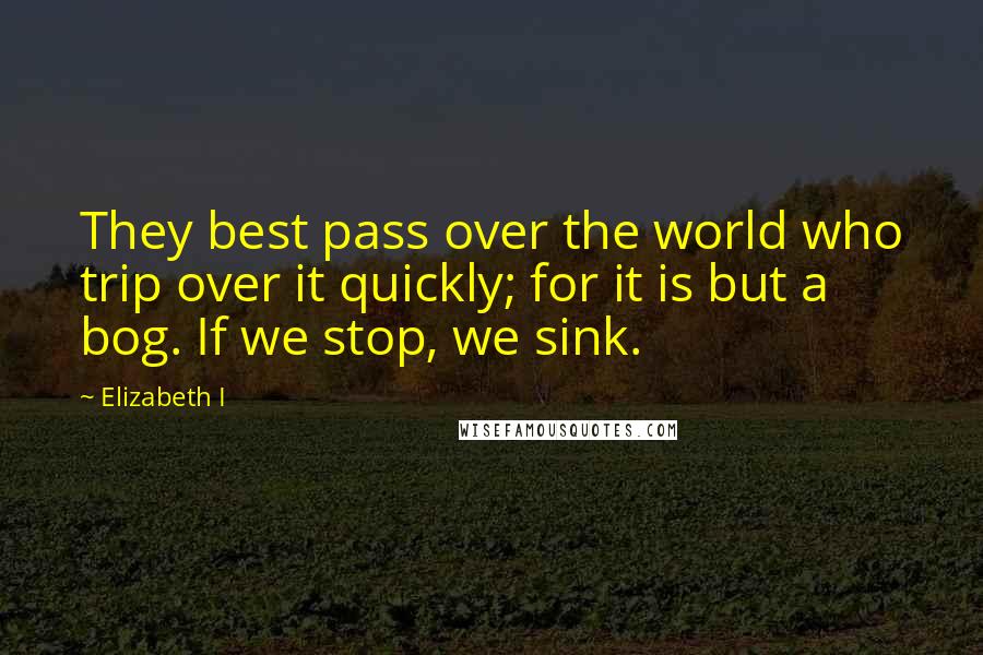 Elizabeth I Quotes: They best pass over the world who trip over it quickly; for it is but a bog. If we stop, we sink.