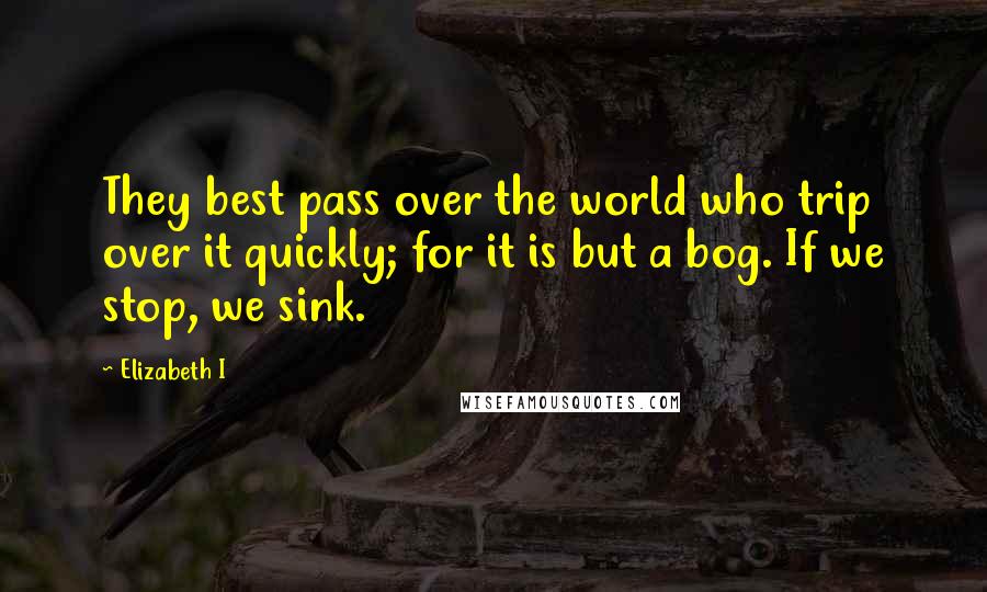 Elizabeth I Quotes: They best pass over the world who trip over it quickly; for it is but a bog. If we stop, we sink.