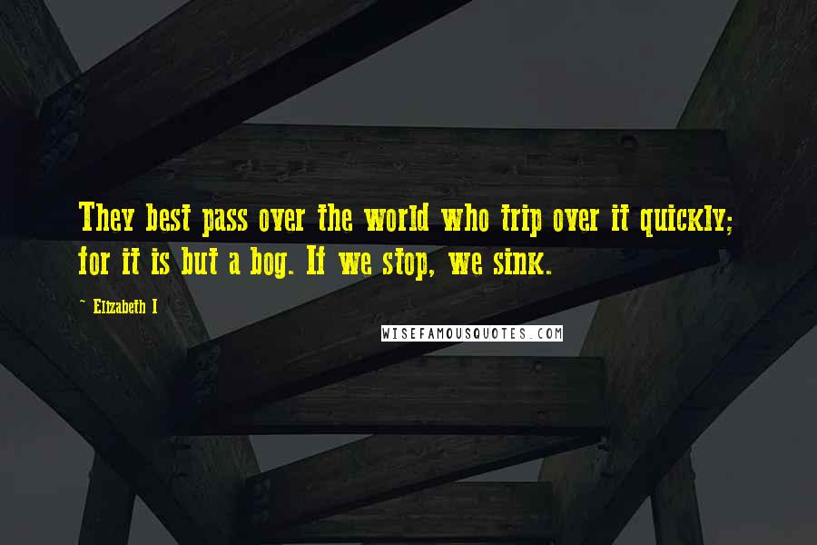 Elizabeth I Quotes: They best pass over the world who trip over it quickly; for it is but a bog. If we stop, we sink.