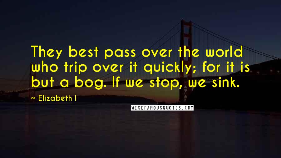 Elizabeth I Quotes: They best pass over the world who trip over it quickly; for it is but a bog. If we stop, we sink.