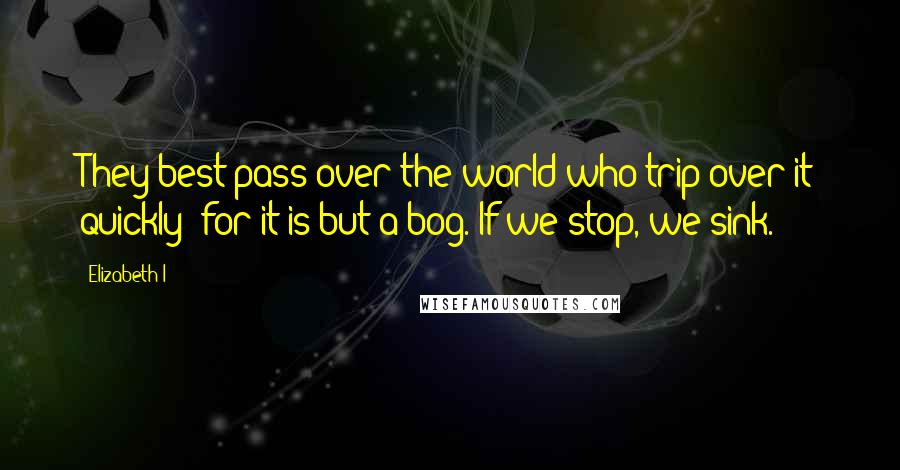 Elizabeth I Quotes: They best pass over the world who trip over it quickly; for it is but a bog. If we stop, we sink.