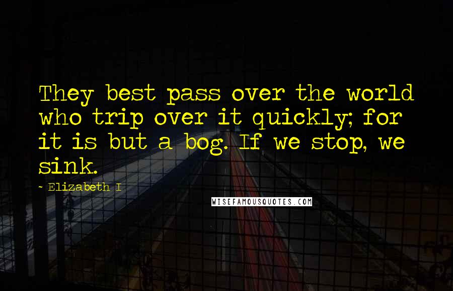 Elizabeth I Quotes: They best pass over the world who trip over it quickly; for it is but a bog. If we stop, we sink.