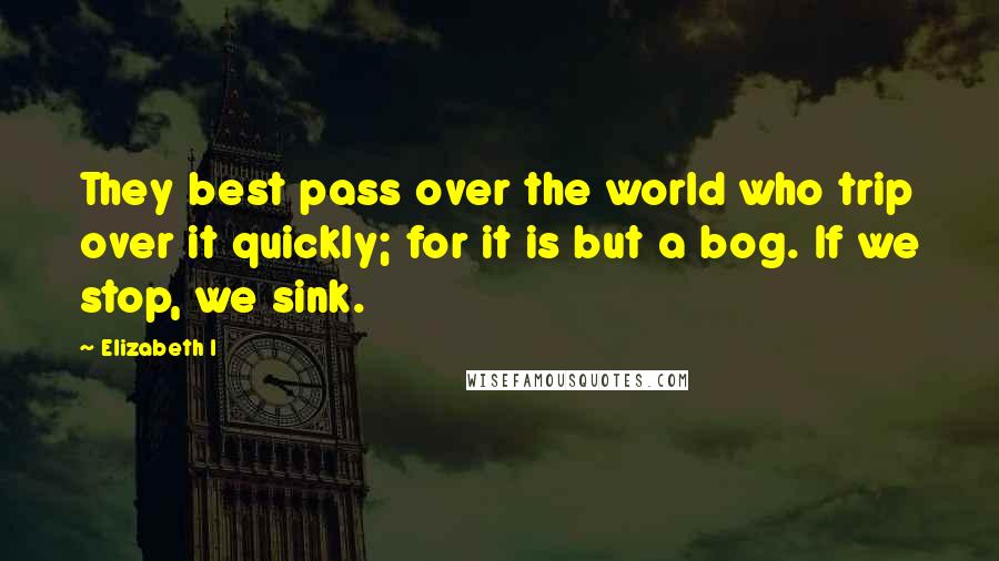 Elizabeth I Quotes: They best pass over the world who trip over it quickly; for it is but a bog. If we stop, we sink.