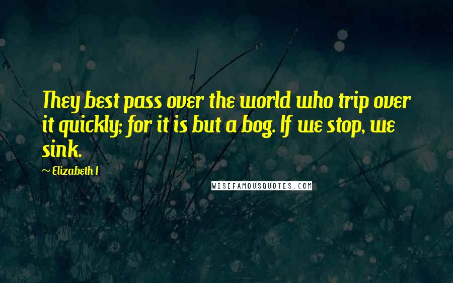 Elizabeth I Quotes: They best pass over the world who trip over it quickly; for it is but a bog. If we stop, we sink.