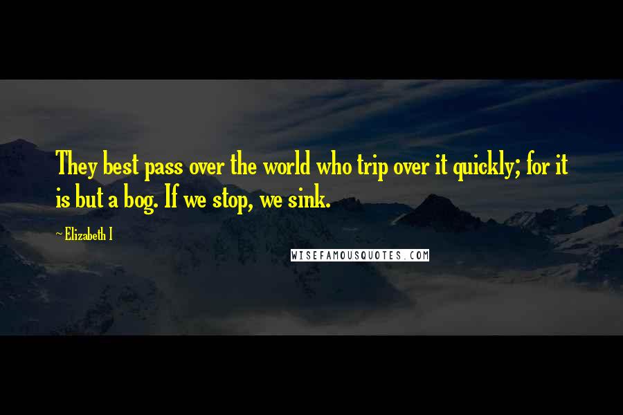 Elizabeth I Quotes: They best pass over the world who trip over it quickly; for it is but a bog. If we stop, we sink.