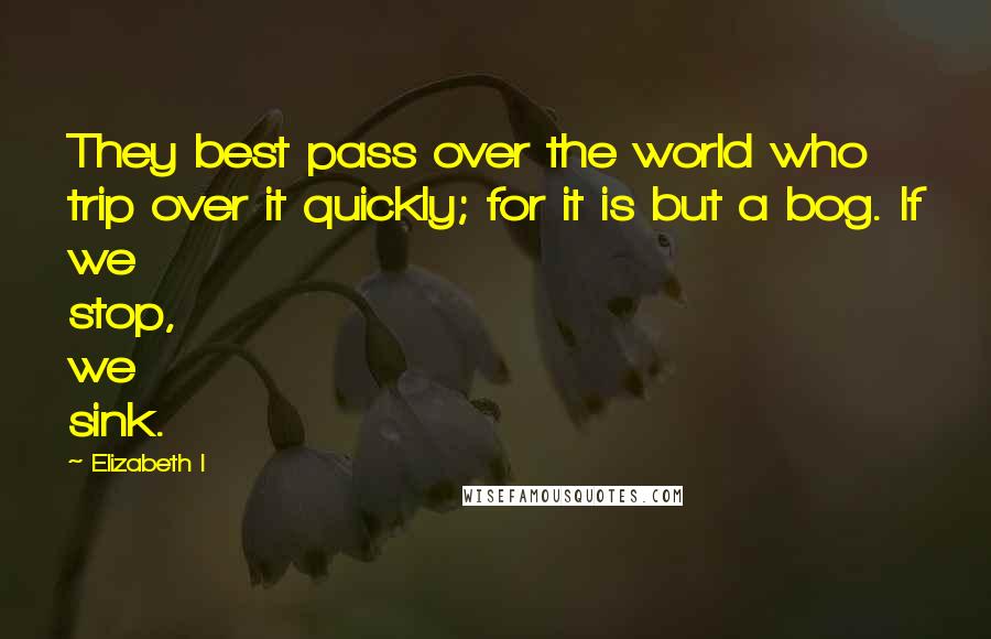 Elizabeth I Quotes: They best pass over the world who trip over it quickly; for it is but a bog. If we stop, we sink.