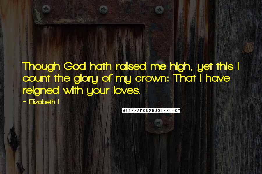 Elizabeth I Quotes: Though God hath raised me high, yet this I count the glory of my crown: That I have reigned with your loves.