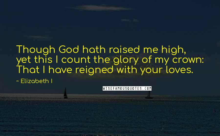 Elizabeth I Quotes: Though God hath raised me high, yet this I count the glory of my crown: That I have reigned with your loves.