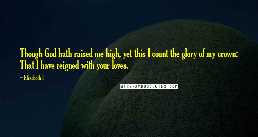 Elizabeth I Quotes: Though God hath raised me high, yet this I count the glory of my crown: That I have reigned with your loves.