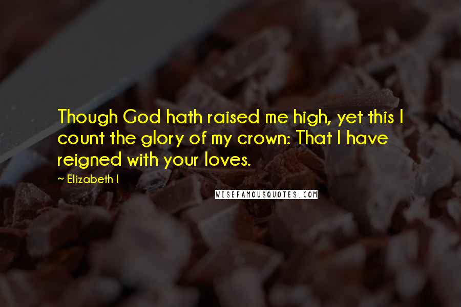 Elizabeth I Quotes: Though God hath raised me high, yet this I count the glory of my crown: That I have reigned with your loves.