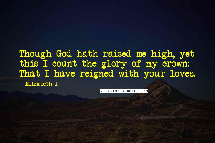 Elizabeth I Quotes: Though God hath raised me high, yet this I count the glory of my crown: That I have reigned with your loves.