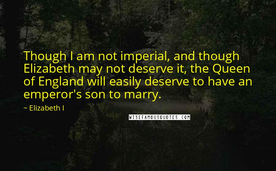 Elizabeth I Quotes: Though I am not imperial, and though Elizabeth may not deserve it, the Queen of England will easily deserve to have an emperor's son to marry.