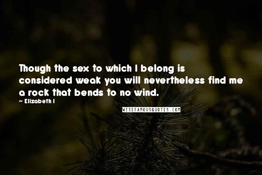 Elizabeth I Quotes: Though the sex to which I belong is considered weak you will nevertheless find me a rock that bends to no wind.