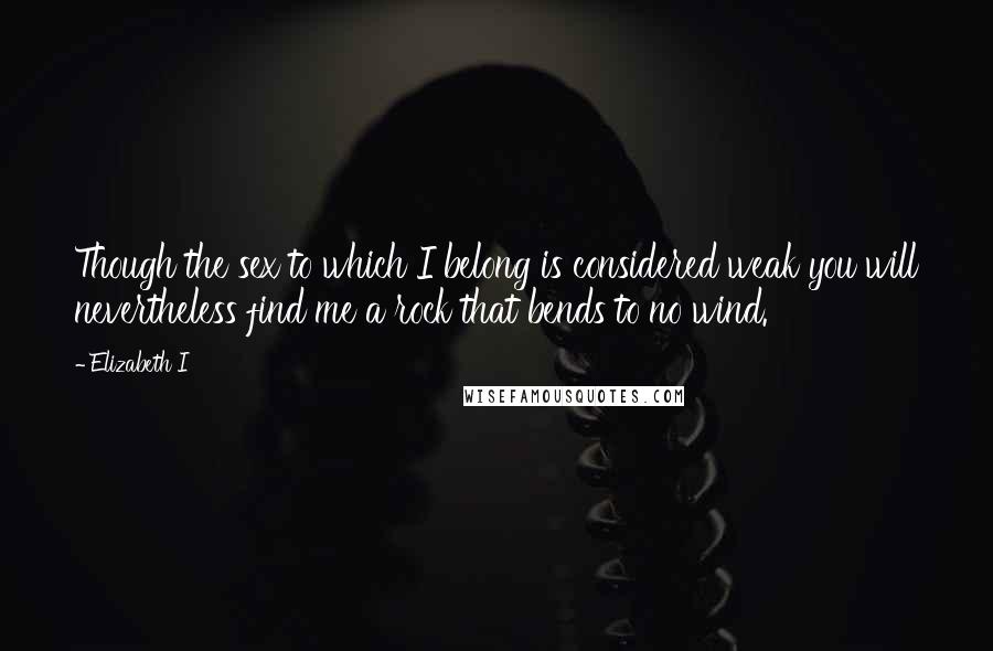 Elizabeth I Quotes: Though the sex to which I belong is considered weak you will nevertheless find me a rock that bends to no wind.