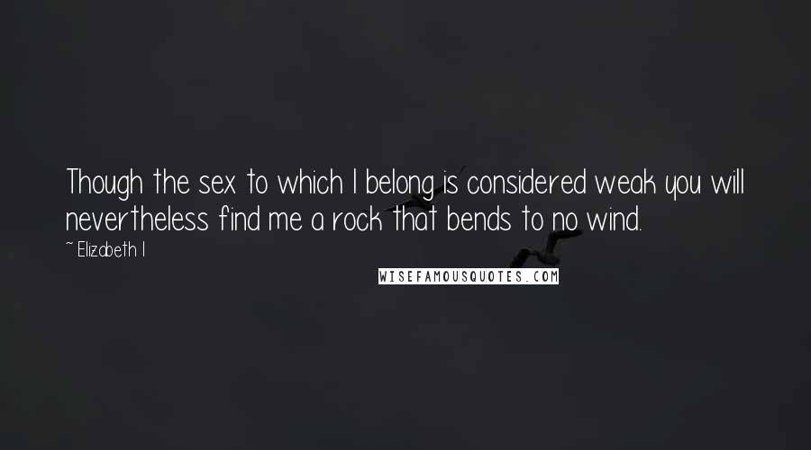 Elizabeth I Quotes: Though the sex to which I belong is considered weak you will nevertheless find me a rock that bends to no wind.