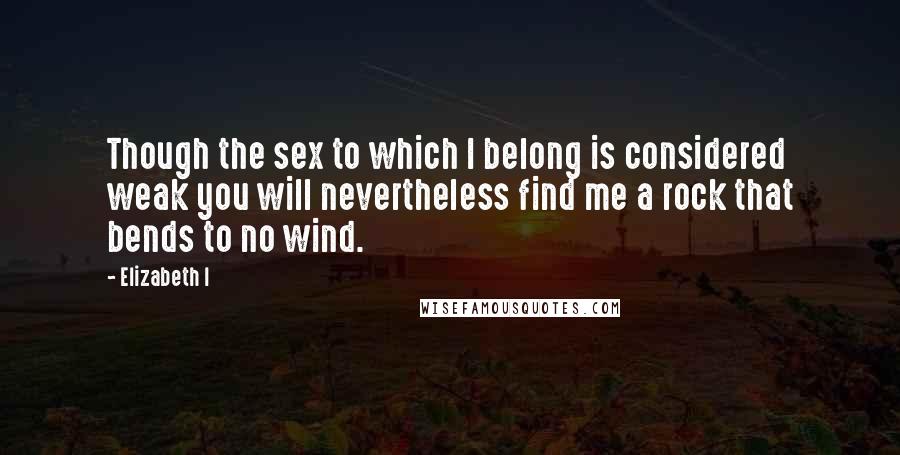 Elizabeth I Quotes: Though the sex to which I belong is considered weak you will nevertheless find me a rock that bends to no wind.
