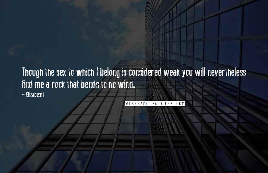 Elizabeth I Quotes: Though the sex to which I belong is considered weak you will nevertheless find me a rock that bends to no wind.