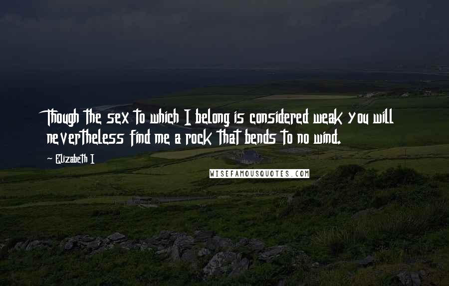 Elizabeth I Quotes: Though the sex to which I belong is considered weak you will nevertheless find me a rock that bends to no wind.