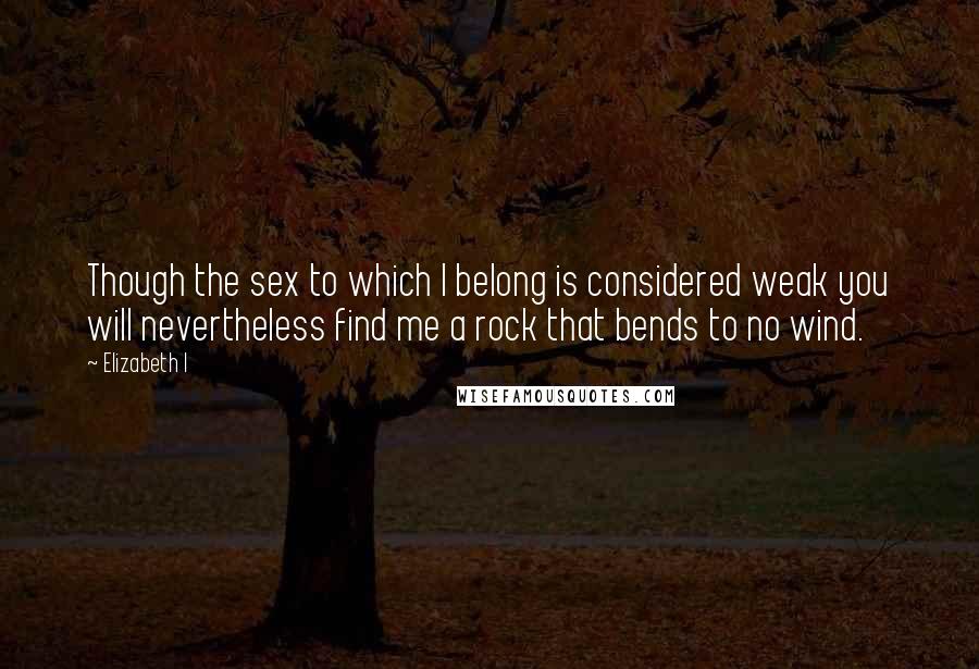 Elizabeth I Quotes: Though the sex to which I belong is considered weak you will nevertheless find me a rock that bends to no wind.