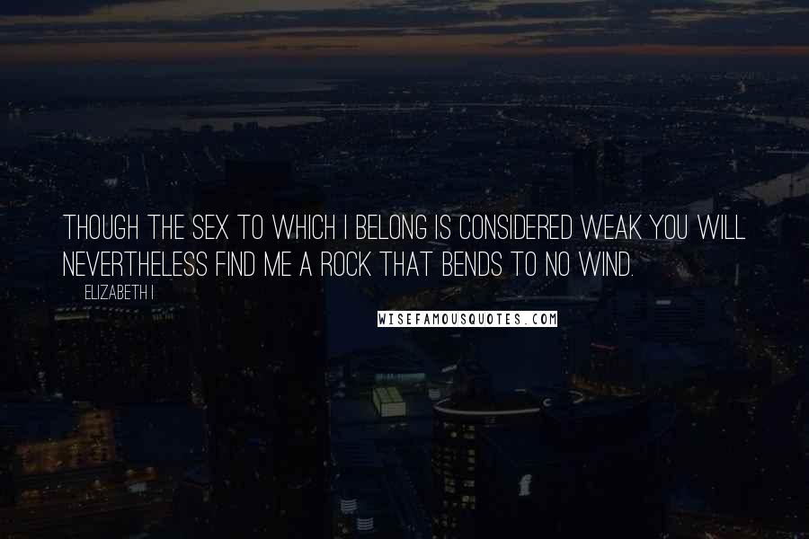 Elizabeth I Quotes: Though the sex to which I belong is considered weak you will nevertheless find me a rock that bends to no wind.
